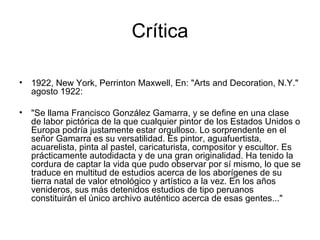 Crítica 1922, New York, Perrinton Maxwell, En: "Arts and Decoration, N.Y." agosto 1922: "Se llama Francisco González Gamarra, y se define en una clase de labor pictórica de la que cualquier pintor de los Estados Unidos o Europa podría justamente estar orgulloso. Lo sorprendente en el señor Gamarra es su versatilidad. Es pintor, aguafuertista, acuarelista, pinta al pastel, caricaturista, compositor y escultor. Es prácticamente autodidacta y de una gran originalidad. Ha tenido la cordura de captar la vida que pudo observar por sí mismo, lo que se traduce en multitud de estudios acerca de los aborígenes de su tierra natal de valor etnológico y artístico a la vez. En los años venideros, sus más detenidos estudios de tipo peruanos constituirán el único archivo auténtico acerca de esas gentes..."  