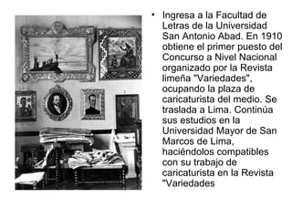 Ingresa a la Facultad de Letras de la Universidad San Antonio Abad. En 1910 obtiene el primer puesto del Concurso a Nivel Nacional organizado por la Revista limeña "Variedades", ocupando la plaza de caricaturista del medio. Se traslada a Lima. Continúa sus estudios en la Universidad Mayor de San Marcos de Lima, haciéndolos compatibles con su trabajo de caricaturista en la Revista "Variedades  