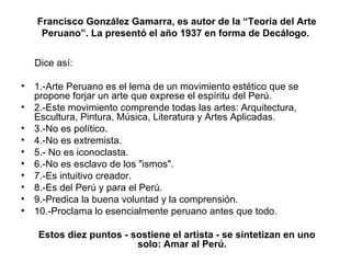   Francisco González Gamarra, es autor de la “Teoría del Arte Peruano”. La presentó el año 1937 en forma de Decálogo. Dice así: 1.-Arte Peruano es el lema de un movimiento estético que se propone forjar un arte que exprese el espíritu del Perú. 2.-Este movimiento comprende todas las artes: Arquitectura, Escultura, Pintura, Música, Literatura y Artes Aplicadas. 3.-No es político. 4.-No es extremista. 5.- No es iconoclasta. 6.-No es esclavo de los "ismos". 7.-Es intuitivo creador. 8.-Es del Perú y para el Perú. 9.-Predica la buena voluntad y la comprensión. 10.-Proclama lo esencialmente peruano antes que todo.   Estos diez puntos - sostiene el artista - se sintetizan en uno solo: Amar al Perú. 