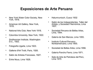 Exposiciones de Arte Peruano New York Water Color Society, New York, 1918.  American Art Gallery, New York, 1918.  National Arts Club, New York 1918.  Columbia University, New York, 1922.  Smithsonian Institute, Washington D.C., 1922.  Fotografía Ugarte, Lima 1923.  Gallerie d'Art Trotti, Paris, 1926.  Salón de Artistas Franceses, 1927.  Entre Nous, Lima 1928.  Hatumrumioch, Cusco 1932  Salón de los Independientes, Taller del Artista, y Sociedad Filarmónica, Lima 1937.  Sociedad Peruana de Bellas Artes, Lima, 1944.  Galería de San Marcos, Lima 1955.  Instituto Cultural Peruano-Norteamericano, Lima 1955.  Sociedad de Bellas Artes, Lima 1956.  Galería Pancho Fierro, Lima 1971.  Sala de Arte de Petroleos del Perú, Lima 1975  