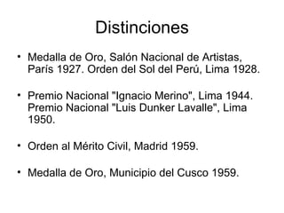 Distinciones Medalla de Oro, Salón Nacional de Artistas, París 1927. Orden del Sol del Perú, Lima 1928.  Premio Nacional "Ignacio Merino", Lima 1944.  Premio Nacional "Luis Dunker Lavalle", Lima 1950.  Orden al Mérito Civil, Madrid 1959.  Medalla de Oro, Municipio del Cusco 1959.  