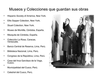 Museos y Colecciones que guardan sus obras   Hispanic Society of America, New York.  Ellis Sopper Colection, New York.   Stuart Colection, New York.  Museo de Montilla, Córdoba, España.  Mezquita de Córdoba, España.  Colección La Rosa, Caracas, Venezuela.  Banco Central de Reserva, Lima, Perú.  Biblioteca Nacional, Lima, Perú.  Congreso de la República, Lima, Perú.  Casa del Inca Garcilazo de la Vega, Cusco.  Municipalidad del Cusco, Perú.  Catedral del Cusco, Perú.  