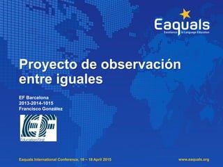 Eaquals International Conference, 16 – 18 April 2015
Proyecto de observación
entre iguales
EF Barcelona
2013-2014-1015
Francisco González
www.eaquals.org
 