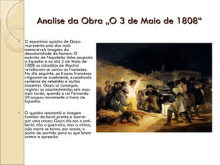 Analise da Obra „O 3 de Maio de 1808“ O espantoso quadro de Goya representa uma das mais memoráveis imagens da desumanidade do homem. O exército de Napoleão tinha ocupado a Espanha e no dia 2 de Maio de 1808 os cidadãos de Madrid revoltaram-se contra os franceses. No dia seguinte, as tropas francesas vingaram-se cruelmente, executando centenas de rebeldes e muitos inocentes. Goya só conseguiu registar os acontecimentos seis anos mais tarde, quando o rei Fernando VII ocupou novamente o trono de Espanha.  O quadro reconstrói a imagem familiar do herói pronto a morrer por uma causa; Goya dá-nos o anti-herói: não o guerreiro, mas a vítima, cuja morte se torna, por acaso, o ponto de partida para os que lutam contra a opressão. 