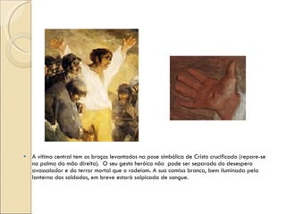 A vítima central tem os braços levantados na pose simbólica de Cristo crucificado (repare-se na palma da mão direita).  O seu gesto heróico não  pode ser separado do desespero avassalador e do terror mortal que o rodeiam. A sua camisa branca, bem iluminada pela lanterna dos soldados, em breve estará salpicada de sangue. 