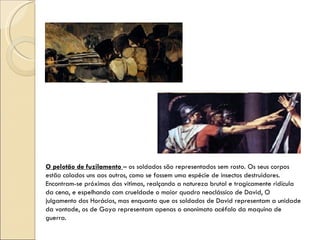 O pelotão de fuzilamento  – os soldados são representados sem rosto. Os seus corpos estão colados uns aos outros, como se fossem uma espécie de insectos destruidores. Encontram-se próximos das vitimas, realçando a natureza brutal e tragicamente ridícula da cena, e espelhando com crueldade o maior quadro neoclássico de David, O julgamento dos Horácios, mas enquanto que os soldados de David representam a unidade da vontade, os de Goya representam apenas o anonimato acéfalo da maquina de guerra. 