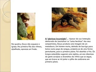 No quadro, Goya não esquece a igreja. Na primeira fila das vítimas, ajoelhado, aparece um frade. A “gloriosa insurreição”  - Apesar da sua inetenção declarada de imortalizar os “actos heróicos” dos seus compatriotas, Goya produziu uma imagem de um matadouro. Um homem morto, deitado de barriga para baixo numa poça de sangue, projecta-se de uma forma perturbante, para o primeiro plano. Foi abatido a frio. Os braços estendidos sugerem uma súplica, um eco silencioso do gesto corajoso e dramático da vitima que se segue, que em breve se irá juntar a pilha de cadáveres em primeiro plano. 