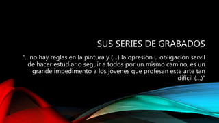 SUS SERIES DE GRABADOS
“…no hay reglas en la pintura y (…) la opresión u obligación servil
de hacer estudiar o seguir a todos por un mismo camino, es un
grande impedimento a los jóvenes que profesan este arte tan
difícil (…)”
 