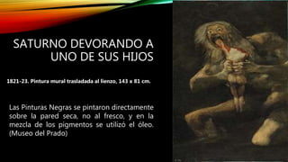 SATURNO DEVORANDO A
UNO DE SUS HIJOS
1821-23. Pintura mural trasladada al lienzo, 143 x 81 cm.
Las Pinturas Negras se pintaron directamente
sobre la pared seca, no al fresco, y en la
mezcla de los pigmentos se utilizó el óleo.
(Museo del Prado)
 