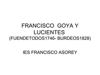 FRANCISCO GOYA Y
LUCIENTES
(FUENDETODOS1746- BURDEOS1828)
IES FRANCISCO ASOREY
 