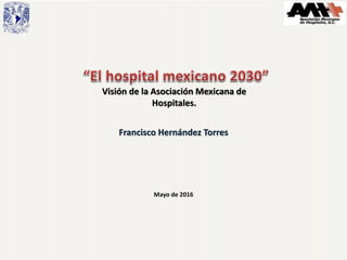 Mayo de 2016
Francisco Hernández Torres
Visión de la Asociación Mexicana de
Hospitales.
 