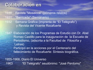Colaboración en
1930   Revista "Mosaicos“ (primeros relatos)
1931   "Barricada" (Semanario)
1932   Semana Gráfica (imprenta de “El Telégrafo”)
        y Revista del Vicente Rocafuerte

1947 Elaboración de los Programas de Estudio con Dr. Abel
     Romeo Castillo para la inauguración de la Escuela de
     Periodismo, (adscrita a la Facultad de Filosofía y
      Letras)
     Participó en la acciones por el Centenario del
     fallecimiento de Rocafuerte: Síntesis biográfica.

1955-1968, Diario El Universo
 1963      "El Telégrafo" seudónimo: "José Perdomo"
 