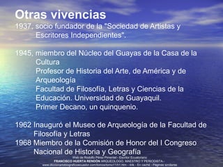 Otras vivencias
1937, socio fundador de la "Sociedad de Artistas y
      Escritores Independientes".

1945, miembro del Núcleo del Guayas de la Casa de la
      Cultura
      Profesor de Historia del Arte, de América y de
      Arqueología
      Facultad de Filosofía, Letras y Ciencias de la
      Educación. Universidad de Guayaquil.
      Primer Decano, un quinquenio.

1962 Inauguró el Museo de Arqueología de la Facultad de
     Filosofía y Letras
1968 Miembro de la Comisión de Honor del I Congreso
     Nacional de Historia y Geografía
                             Web de Rodolfo Pérez Pimentel - Escritor Ecuatoriano
               FRANCISCO HUERTA RENDÓN ARQUEOLOGO, MAESTRO Y PERIODISTA.-
        www.diccionariobiograficoecuador.com/tomos/tomo11/h1.htm - 44k - En caché - Páginas similares
 
