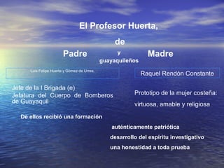El Profesor Huerta,
                                                 de
                       Padre                      y           Madre
                                            guayaquileños
     Luis Felipe Huerta y Gómez de Urrea,
                                                            Raquel Rendón Constante

Jefe de la I Brigada (e)
Jefatura del Cuerpo de Bomberos                         Prototipo de la mujer costeña:
de Guayaquil                                            virtuosa, amable y religiosa
  De ellos recibió una formación
                                                auténticamente patriótica
                                               desarrollo del espíritu investigativo
                                               una honestidad a toda prueba
 