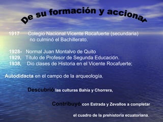 1917    Colegio Nacional Vicente Rocafuerte (secundaria)
          no culminó el Bachillerato.

 1928- Normal Juan Montalvo de Quito
 1929, Título de Profesor de Segunda Educación.
 1938, Dio clases de Historia en el Vicente Rocafuerte;

Autodidacta en el campo de la arqueología,

         Descubrió las culturas Bahía y Chorrera,

                    Contribuyó con Estrada y Zevallos a completar

                              el cuadro de la prehistoria ecuatoriana.
 