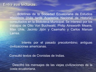 Entre sus lecturas:

        Boletines de la Sociedad Ecuatoriana de Estudios
   Históricos (más tarde Academia Nacional de Historia)
   consultados en la Biblioteca Municipal. Se interesó por los
   trabajos de Otto Von Buchwald, Philip Ainsworth Means,
   Max Uhle, Jacinto Jijón y Caamaño y Carlos Manuel
   Larrea.

             Interés por el pasado precolombino; antiguas
   civilizaciones americanas.

   Consultó textos de Cronistas de Indias.

     Descifró los mensajes de las viejas civilizaciones de la
   costa ecuatoriana.
 