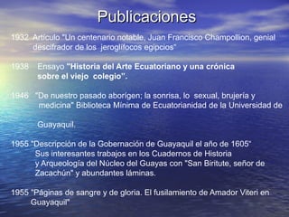 Publicaciones
1932 Artículo "Un centenario notable, Juan Francisco Champollion, genial
     descifrador de los jeroglífocos egipcios“

1938   Ensayo "Historia del Arte Ecuatoriano y una crónica
       sobre el viejo colegio”.

1946 "De nuestro pasado aborígen; la sonrisa, lo sexual, brujería y
      medicina" Biblioteca Mínima de Ecuatorianidad de la Universidad de

       Guayaquil.

1955 "Descripción de la Gobernación de Guayaquil el año de 1605“
      Sus interesantes trabajos en los Cuadernos de Historia
      y Arqueología del Núcleo del Guayas con "San Biritute, señor de
      Zacachún" y abundantes láminas.

1955 "Páginas de sangre y de gloria. El fusilamiento de Amador Viteri en
     Guayaquil"
 