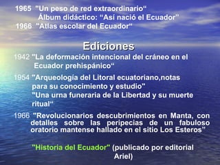 1965 "Un peso de red extraordinario“
      Álbum didáctico: “Así nació el Ecuador”
1966 "Atlas escolar del Ecuador“

                   Ediciones
1942 "La deformación intencional del cráneo en el
      Ecuador prehispánico“
1954 "Arqueología del Litoral ecuatoriano,notas
     para su conocimiento y estudio"
     "Una urna funeraria de la Libertad y su muerte
     ritual“
1966 "Revolucionarios descubrimientos en Manta, con
    detalles sobre las peripecias de un fabuloso
    oratorio mantense hallado en el sitio Los Esteros”

     "Historia del Ecuador" (publicado por editorial
                             Ariel)
 