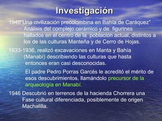 Investigación
1940“Una civilización precolombina en Bahía de Caráquez”
     Análisis del complejo cerámico y de figurines
     hallados en el centro de la población actual, distintos a
     los de las culturas Manteña y de Cerro de Hojas.
1933-1936, realizó excavaciones en Manta y Bahía
     (Manabí) describiendo las culturas que hasta
      entonces eran casi desconocidas.
      El padre Pedro Porras Garcés le acreditó el mérito de
      esos descubrimientos, llamándolo precursor de la
      arqueología en Manabí.
1946 Descubrió en terrenos de la hacienda Chorrera una
     Fase cultural diferenciada, posiblemente de origen
     Machalilla.
 