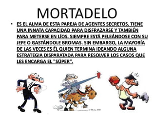MORTADELO 
•ES EL ALMA DE ESTA PAREJA DE AGENTES SECRETOS. TIENE UNA INNATA CAPACIDAD PARA DISFRAZARSE Y TAMBIÉN PARA METERSE EN LÍOS. SIEMPRE ESTÁ PELEÁNDOSE CON SU JEFE O GASTÁNDOLE BROMAS. SIN EMBARGO, LA MAYORÍA DE LAS VECES ES ÉL QUIEN TERMINA IDEANDO ALGUNA ESTRATEGIA DISPARATADA PARA RESOLVER LOS CASOS QUE LES ENCARGA EL "SÚPER".  