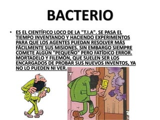 BACTERIO 
•ES EL CIENTÍFICO LOCO DE LA "T.I.A". SE PASA EL TIEMPO INVENTANDO Y HACIENDO EXPERIMENTOS PARA QUE LOS AGENTES PUEDAN RESOLVER MÁS FÁCILMENTE SUS MISIONES. SIN EMBARGO SIEMPRE COMETE ALGÚN "PEQUEÑO" PERO FATÍDICO ERROR. MORTADELO Y FILEMÓN, QUE SUELEN SER LOS ENCARGADOS DE PROBAR SUS NUEVOS INVENTOS, YA NO LO PUEDEN NI VER.  