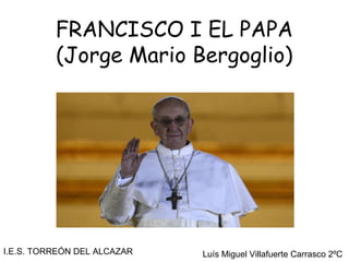FRANCISCO I EL PAPA
          (Jorge Mario Bergoglio)




I.E.S. TORREÓN DEL ALCAZAR   Luís Miguel Villafuerte Carrasco 2ºC
 