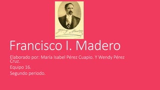 Francisco I. Madero
Elaborado por: María Isabel Pérez Cuapio. Y Wendy Pérez
Cruz.
Equipo 16.
Segundo periodo.
 