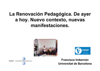 La Renovación Pedagógica. De ayer
  a hoy. Nuevo contexto, nuevas
         manifestaciones.




                     Francisco Imbernón
                   Universitat de Barcelona
 