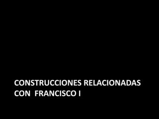 CONSTRUCCIONES RELACIONADAS 
CON FRANCISCO I 
 