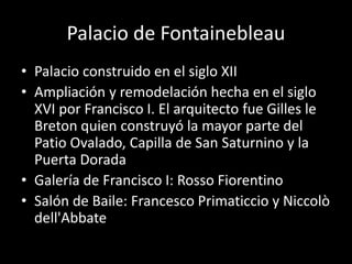 Palacio de Fontainebleau 
• Palacio construido en el siglo XII 
• Ampliación y remodelación hecha en el siglo 
XVI por Francisco I. El arquitecto fue Gilles le 
Breton quien construyó la mayor parte del 
Patio Ovalado, Capilla de San Saturnino y la 
Puerta Dorada 
• Galería de Francisco I: Rosso Fiorentino 
• Salón de Baile: Francesco Primaticcio y Niccolò 
dell'Abbate 
 