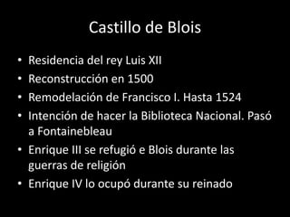 Castillo de Blois 
• Residencia del rey Luis XII 
• Reconstrucción en 1500 
• Remodelación de Francisco I. Hasta 1524 
• Intención de hacer la Biblioteca Nacional. Pasó 
a Fontainebleau 
• Enrique III se refugió e Blois durante las 
guerras de religión 
• Enrique IV lo ocupó durante su reinado 
 