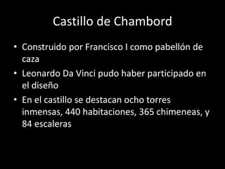 Castillo de Chambord 
• Construido por Francisco I como pabellón de 
caza 
• Leonardo Da Vinci pudo haber participado en 
el diseño 
• En el castillo se destacan ocho torres 
inmensas, 440 habitaciones, 365 chimeneas, y 
84 escaleras 
 
