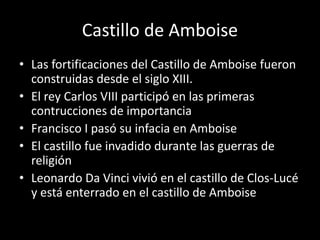 Castillo de Amboise 
• Las fortificaciones del Castillo de Amboise fueron 
construidas desde el siglo XIII. 
• El rey Carlos VIII participó en las primeras 
contrucciones de importancia 
• Francisco I pasó su infacia en Amboise 
• El castillo fue invadido durante las guerras de 
religión 
• Leonardo Da Vinci vivió en el castillo de Clos-Lucé 
y está enterrado en el castillo de Amboise 
 