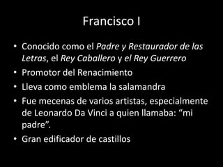 Francisco I 
• Conocido como el Padre y Restaurador de las 
Letras, el Rey Caballero y el Rey Guerrero 
• Promotor del Renacimiento 
• Lleva como emblema la salamandra 
• Fue mecenas de varios artistas, especialmente 
de Leonardo Da Vinci a quien llamaba: “mi 
padre”. 
• Gran edificador de castillos 
 