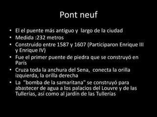 Pont neuf 
• El el puente más antiguo y largo de la ciudad 
• Medida :232 metros 
• Construido entre 1587 y 1607 (Participaron Enrique III 
y Enrique IV) 
• Fue el primer puente de piedra que se construyó en 
París 
• Cruza toda la anchura del Sena, conecta la orilla 
izquierda, la orilla derecha 
• La "bomba de la samaritana" se construyó para 
abastecer de agua a los palacios del Louvre y de las 
Tullerías, así como al jardín de las Tullerías 
 