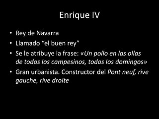 Enrique IV 
• Rey de Navarra 
• Llamado “el buen rey” 
• Se le atribuye la frase: «Un pollo en las ollas 
de todos los campesinos, todos los domingos» 
• Gran urbanista. Constructor del Pont neuf, rive 
gauche, rive droite 
 