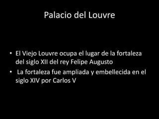 Palacio del Louvre 
• El Viejo Louvre ocupa el lugar de la fortaleza 
del siglo XII del rey Felipe Augusto 
• La fortaleza fue ampliada y embellecida en el 
siglo XIV por Carlos V 
 