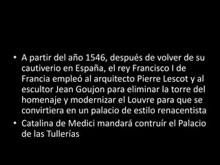 • A partir del año 1546, después de volver de su 
cautiverio en España, el rey Francisco I de 
Francia empleó al arquitecto Pierre Lescot y al 
escultor Jean Goujon para eliminar la torre del 
homenaje y modernizar el Louvre para que se 
convirtiera en un palacio de estilo renacentista 
• Catalina de Medici mandará contruír el Palacio 
de las Tullerías 
 