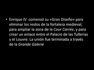 • Enrique IV comenzó su «Gran Diseño» para 
eliminar los restos de la fortaleza medieval, 
para ampliar la zona de la Cour Carrée, y para 
crear un enlace entre el Palacio de las Tullerías 
y el Louvre. La unión fue terminada a través 
de la Grande Galerie 
 