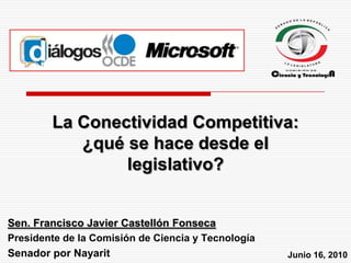 La Conectividad Competitiva: ¿qué se hace desde el legislativo? Sen. Francisco Javier Castellón Fonseca Presidente de la Comisión de Ciencia y Tecnología Senador por Nayarit Junio 16, 2010 