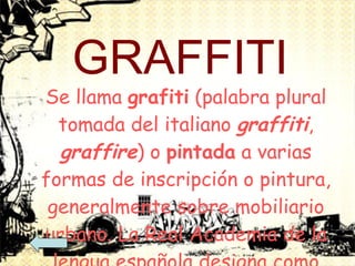 GRAFFITI Se llama  grafiti  (palabra plural tomada del italiano  graffiti ,  graffire ) o  pintada  a varias formas de inscripción o pintura, generalmente sobre mobiliario urbano. La Real Academia de la lengua española designa como "grafito" una pintada particular, y su plural correspondiente es "grafitos". 