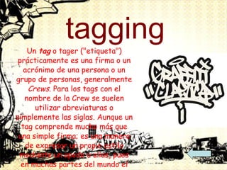 tagging Un  tag  o tager ("etiqueta") prácticamente es una firma o un acrónimo de una persona o un grupo de personas, generalmente  Crews . Para los tags con el nombre de la Crew se suelen utilizar abreviaturas o simplemente las siglas. Aunque un tag comprende mucho más que una simple firma; es una manera de expresar un propio estilo mediante un apodo o alias, pues en muchas partes del mundo el arte callejero es ilegal, y en muchos casos no se alcanza a concretar un grafiti en su totalidad, es allí cuando entra en utilidad el tag, una forma rápida y poco peligrosa de expresar un propio estilo al momento de "grafitear". Es así como se identifica un "grafitero". 