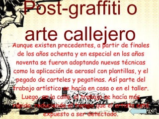 Post-graffiti o arte callejero Aunque existen precedentes, a partir de finales de los años ochenta y en especial en los años noventa se fueron adoptando nuevas técnicas como la aplicación de aerosol con plantillas, y el pegado de carteles y pegatinas. Así parte del trabajo artístico se hacía en casa o en el taller. Luego, en la calle, el trabajo se hacía más rápido, reduciendo el tiempo que el artista está expuesto a ser detectado. Los grafitis tradicionales, los vinculados a la cultura hip hop, han seguido evolucionando, a veces influidos por el post-grafiti/arte callejero, a veces con total independencia. 