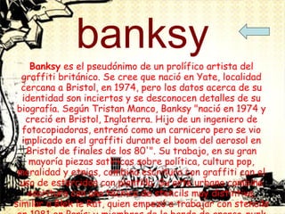 banksy Banksy  es el pseudónimo de un prolífico artista del graffiti británico. Se cree que nació en Yate, localidad cercana a Bristol, en 1974, pero los datos acerca de su identidad son inciertos y se desconocen detalles de su biografía. Según Tristan Manco, Banksy "nació en 1974 y creció en Bristol, Inglaterra. Hijo de un ingeniero de fotocopiadoras, entrenó como un carnicero pero se vio implicado en el graffiti durante el boom del aerosol en Bristol de finales de los 80'". Su trabajo, en su gran mayoría piezas satíricas sobre política, cultura pop, moralidad y etnias, combina escritura con graffiti con el uso de estarcidos con plantilla. Su arte urbano combina escritura con una técnica de stencils muy distintiva, similar a Blek le Rat, quien empezó a trabajar con stencils en 1981 en París; y miembros de la banda de anarco-punk Crass, que mantuvieron una campaña con stencils en las instalaciones del metro de Londres a finales de los 70's e inicios de los 80's. Banksy reconoció la influencia de Blek diciendo "cada vez que creo que he pintado algo ligeramente original, me doy cuenta de que Blek Le Rat lo hizo mejor, sólo veinte años antes." 1  Sus obras se han hecho populares al ser visibles en varias ciudades del mundo, especialmente en Londres.  