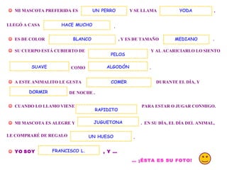 . MI MASCOTA PREFERIDA ES Y SE LLAMA UN PERRO , LLEGÓ A CASA . ES DE COLOR , Y ES DE TAMAÑO YODA HACE MUCHO SU CUERPO ESTÁ CUBIERTO DE Y AL ACARICIARLO LO SIENTO COMO ALGODÓN . A ESTE ANIMALITO LE GUSTA DURANTE EL DÍA, Y DE NOCHE . DORMIR CUANDO LO LLAMO VIENE PARA ESTAR O JUGAR CONMIGO. MI MASCOTA ES ALEGRE Y . EN SU DÍA, EL DÍA DEL ANIMAL, RAPIDITO JUGUETONA LE COMPRARÉ DE REGALO UN HUESO . YO SOY , Y … FRANCISCO L. … ¡ÉSTA ES SU FOTO! COMER BLANCO SUAVE PELOS MEDIANO
