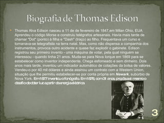 Thomas Alva Edison nasceu  a 11 de  de fevereiro de 1847,em Milan Ohio, EUA   Aprendeu o código Morse e construiu telégrafos artesanais. Havia mais tarde de chamar "Dot" (ponto) à filha e "Dash" (traço) ao filho. Frequentava um curso e tornanava-se telegrafista na terra natal. Mas, como não dispensa a companhia dos instrumentos, provoca outro acidente e quase faz explodir o gabinete.   Edison registrou seu primeiro invento - uma máquina de votar, pela qual ninguém se interessou - quando tinha 21 anos. Muda-se para Nova Iorque em 1869 para se estabelecer como inventor independente. Chega esfomeado e sem dinheiro. Dois anos mais tarde, inventou um indicador automático de cotações da bolsa de valores. Vendeu-o por 40 mil dólares e ainda assinou um contrato com a Western Union, situação que lhe permitiu estabelecer-se por conta própria em  Newark , subúrbio de Nova York.  Em 1877 inventou o fonógrafo.   Em 1878, com 31 anos, propôs a si mesmo o desafio de obter luz a partir da energia eléctrica. 