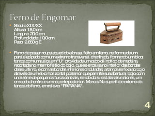 Século XIX/XX  Altura: 18,0 cm Largura: 20,0 cm Profundidade: 10,0 cm Peso: 2.850 g    Ferro de passar roupa aquecido a brasa, feito em ferro, na forma de um paralelepípedo com um extremo transversal chanfrado, formando um bico; tampa com uma alça em "U" provida de um cabo cilíndrico de madeira, recortada no mesmo feitio do bojo, que se encaixa no interior das bordas desse último, e com as bordas inferiores onduladas; a tampa se fixa ao bojo através de um eixo horizontal posterior que permite sua abertura; bojo com uma série de pequenos furos centrais, sendo dois nas laterais maiores, um em cada chanfro e um na parte posterior. Marcas Na superfície externa da tampa do ferro, em relevo: "PARANA". 4 