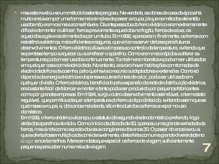 mas este revelou-se um método bastante perigoso. Na verdade, as donas de casa da época há muito ansiavam por uma forma mais simples de passar a roupa, já que os métodos até então usados não eram os mais aconselháveis. Os antepassados do ferro eléctrico eram extremamente difíceis de montar e utilizar: ferros previamente aquecidos no fogão, ferros de caixa, os aquecidos a gás e os alimentados por um tubo. Em 1892, apareceram, finalmente, os ferros com resistência eléctrica, mais eficientes e seguros, que viriam a servir de base para futuros desenvolvimentos. O ferro eléctrico aliava a limpeza ao controlo da temperatura, evitando que se perdesse tempo a aquecer ou a arrefecer o aparelho. Como eram mais rápidos a alterar as temperaturas podiam ser usados continuamente. Também eram baratos e podiam ser utilizados em qualquer casa com electricidade. No entanto, era raro haver habitações com tomadas de electricidade fora da cozinha, pelo que havia o recurso a adaptadores e extensões. Como só dependia da energia eléctrica e dispensava outras fontes de calor, podia ser utilizado em qualquer divisão. O ferro eléctrico, beneficiado pela expansão da rede de distribuição eléctrica, era bastante fácil de fabricar e montar e tanto podia ser produzido por pequenos fabricantes como por grandes empresas. Em 1924, surgiu outro desenvolvimento assinalável, o termostato regulável, que permitia adequar a temperatura do ferro ao tipo de tecido, evitando assim que se queimasse a roupa, e, dois anos mais tarde, são introduzidos os ferros a vapor no uso doméstico.  Em 1939, o ferro eléctrico alcançou o estatuto de segundo electrodoméstico preferido, logo atrás dos aparelhos de rádio. Com o início da década de 50, apareceu uma grande variedade de ferros, mas ainda com o aspecto dos seus congéneres dos anos 30. O passar do anos levou a que a oferta fosse multiplicada consideravelmente, desta feita com uma grande diversidade no  design  e nos tamanhos. Merecem destaque especial os ferros de viagem, suficientemente pequenos para caber numa mala de viagem. 