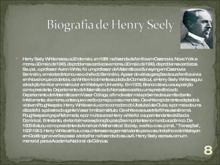 Henry Seely White nasceu a 20 de maio, em 1861 na fazenda da família em Cazenovia, Nova York e morreu 20 maio de 1943, de problemas cardíacos e morreu 20 maio de 1943, de problemas cardíacos.  Seu pai, o professor Aaron White, foi um professor de Matemática e Surveying em Cazenovia  Seminário, e mais tarde tornou-se o chefe do Seminário. Apesar de várias gerações de sua família vivia em Nova Iorque ocidentais, os White inicialmente saudada de Connecticut, e Henry Seely White seguiu a tradição familiar em matricular em Wesleyan University. Em 1905, Branco deixou a sua posição como presidente, Departamento de Matemática do Noroeste e aceitou uma presidência do Departamento de Matemática em Vassar College, a fim de estar mais próxima de sua mãe doente. Infelizmente, ela morreu antes que o verão começou o seu mandato. Os white rapidamente adaptado à vida em Poughkeepsie. Henry White serviu como comodoro do Ubatuba Iate Clube, e por mais de uma década foi a palestra do agente Vassar Irmãos Instituto. Os white e as suas três filhas assistiram à Poughkeepsie Igreja Reformada, e por muitos anos Henry white foi o superintendente da Escola Dominical. Entretanto, ele também era exploração posições importantes no mundo académico. De 1906-8 atuou como presidente da American Mathematical Society, e editou o seu jornal, "Transações", 1907-1913. Henry White atribuiu o seu interesse na geometria tanto para o seu trabalho e de Wesleyan em Goettingen e verões passei a trabalhar na fazenda do seu avô. Henry Seely escreveu em um memorial para a Academia Nacional de Ciências. 