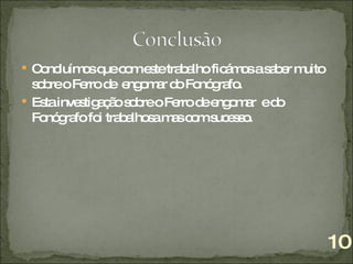 Concluímos que com este trabalho ficámos a saber muito sobre o Ferro de  engomar do Fonógrafo. Esta investigação sobre o Ferro de engomar  e do Fonógrafo foi trabalhosa mas com sucesso.  10 